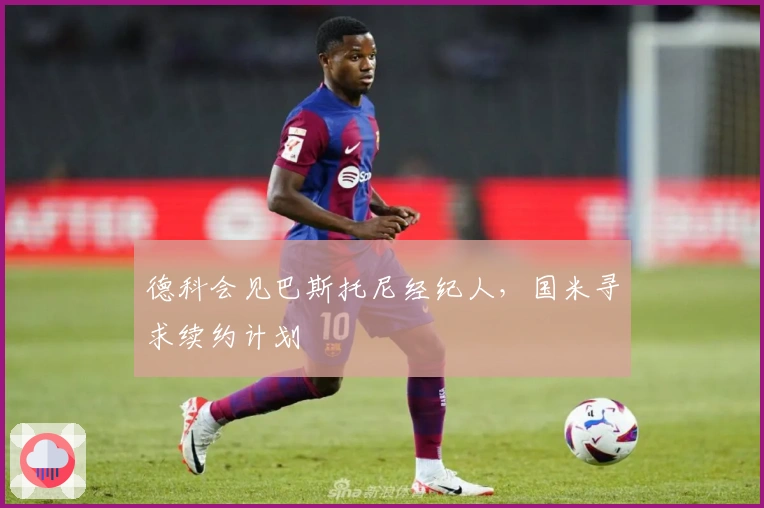 德科会见巴斯托尼经纪人，国米寻求续约计划