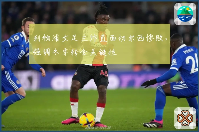 利物浦女足主帅直面切尔西惨败，强调冬季转会关键性