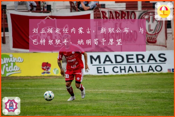 刘玉栋赴任内蒙古，新职公布，与巴特尔联手，姚明寄予厚望