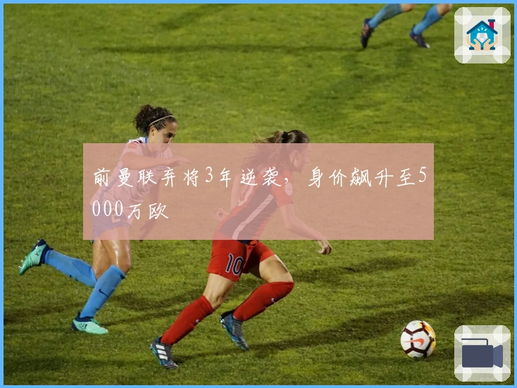 前曼联弃将3年逆袭，身价飙升至5000万欧
