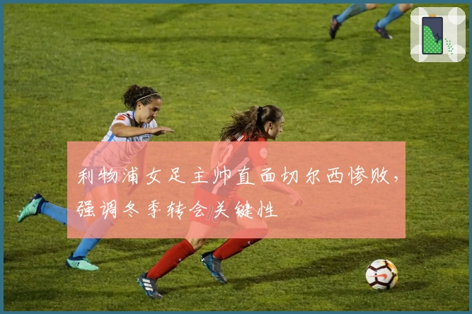 利物浦女足主帅直面切尔西惨败，强调冬季转会关键性