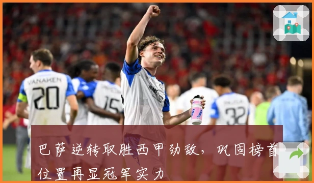巴萨逆转取胜西甲劲敌，巩固榜首位置再显冠军实力