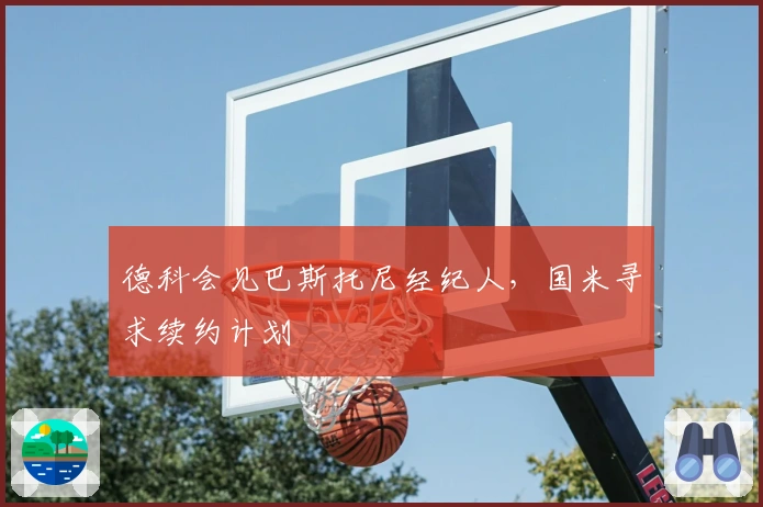 德科会见巴斯托尼经纪人，国米寻求续约计划