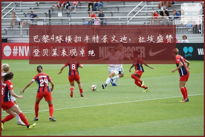 巴黎4球横扫丰特奈文迪，杜埃盛赞登贝莱表现卓绝