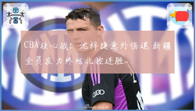CBA核心战：沈梓捷意外伤退 新疆全员发力终结北控连胜