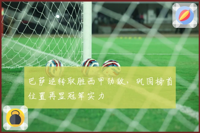 巴萨逆转取胜西甲劲敌，巩固榜首位置再显冠军实力